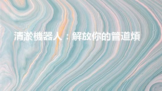 清淤機器人：解放你的管道煩惱，暢通無阻的秘密武器！
